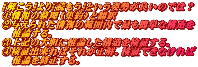 『解こう』より『読もう』という姿勢が良いのでは？ ①情報の整理（集約）と翻訳 ②与えられた情報の範囲内で最も簡単な構造を 　推論する。 ③上記の大胆に推論した構造を検証する。 ④検証出来ればそれが正解。検証できなければ 　推論を修正する。